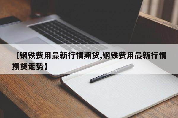 【钢铁费用最新行情期货,钢铁费用最新行情期货走势】