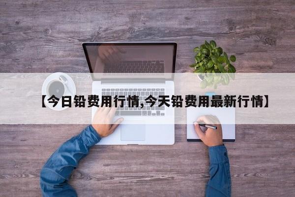 【今日铅费用行情,今天铅费用最新行情】