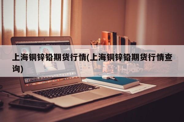 上海铜锌铅期货行情(上海铜锌铅期货行情查询)