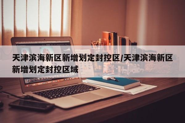 天津滨海新区新增划定封控区/天津滨海新区新增划定封控区域