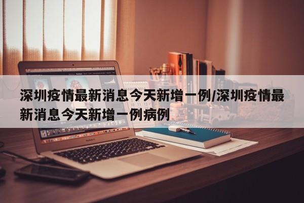深圳疫情最新消息今天新增一例/深圳疫情最新消息今天新增一例病例