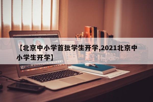 【北京中小学首批学生开学,2021北京中小学生开学】