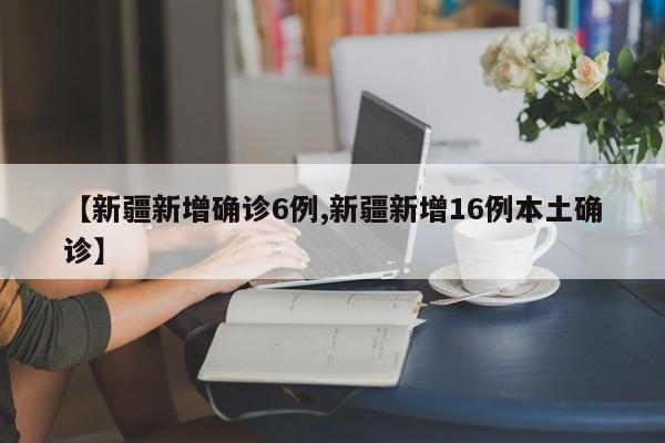 【新疆新增确诊6例,新疆新增16例本土确诊】