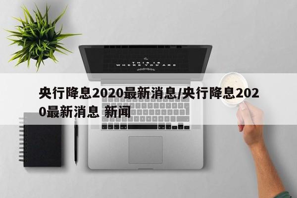 央行降息2020最新消息/央行降息2020最新消息 新闻