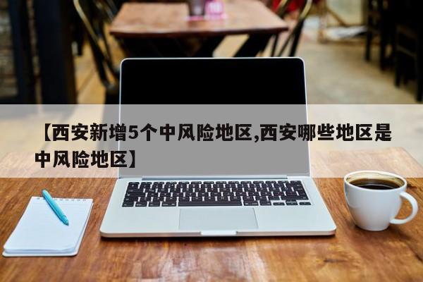 【西安新增5个中风险地区,西安哪些地区是中风险地区】