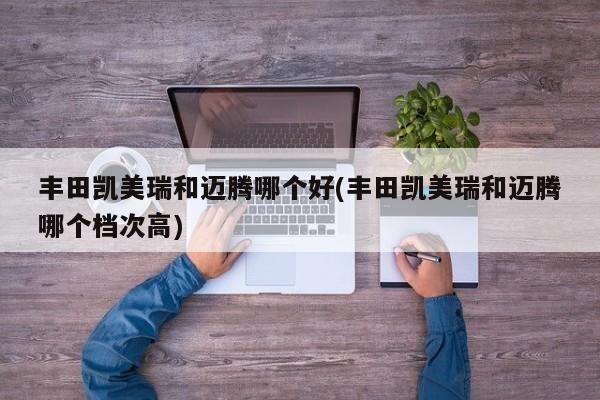 丰田凯美瑞和迈腾哪个好(丰田凯美瑞和迈腾哪个档次高)