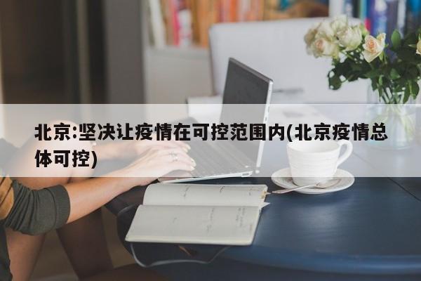 北京:坚决让疫情在可控范围内(北京疫情总体可控)