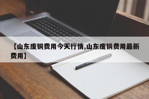 【山东废铜费用今天行情,山东废铜费用最新费用】
