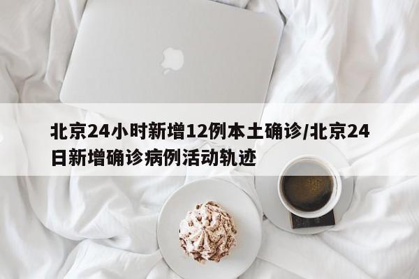 北京24小时新增12例本土确诊/北京24日新增确诊病例活动轨迹