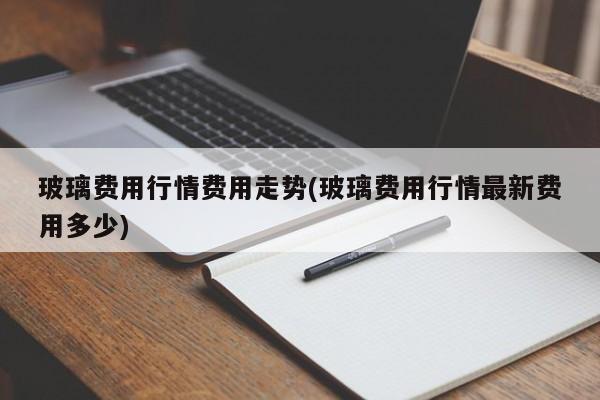 玻璃费用行情费用走势(玻璃费用行情最新费用多少)