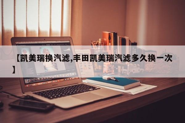 【凯美瑞换汽滤,丰田凯美瑞汽滤多久换一次】