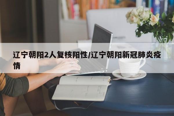 辽宁朝阳2人复核阳性/辽宁朝阳新冠肺炎疫情