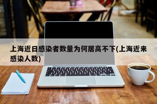 上海近日感染者数量为何居高不下(上海近来感染人数)