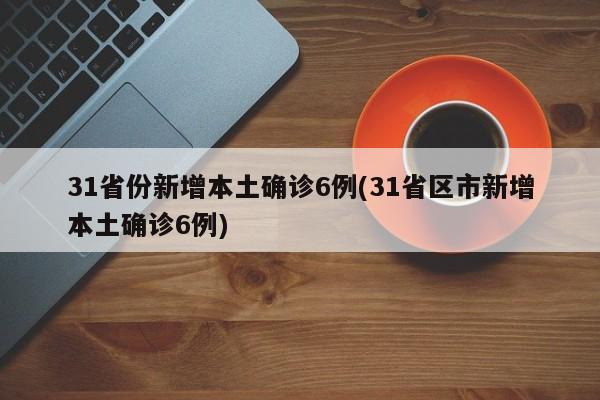 31省份新增本土确诊6例(31省区市新增本土确诊6例)