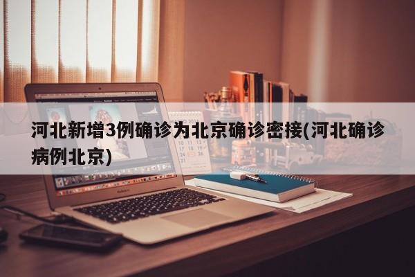 河北新增3例确诊为北京确诊密接(河北确诊病例北京)