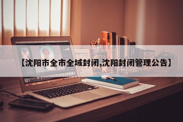 【沈阳市全市全域封闭,沈阳封闭管理公告】