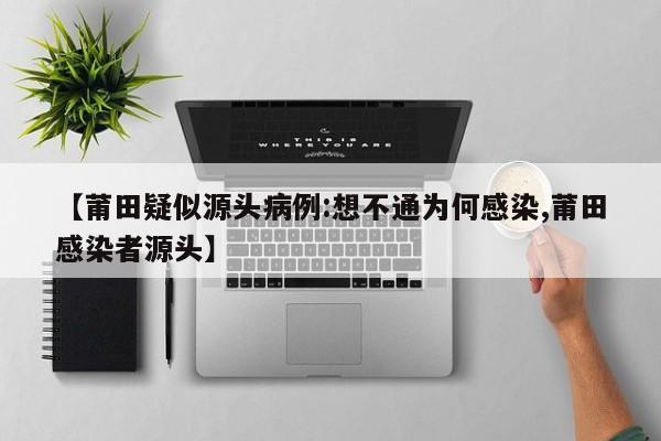 【莆田疑似源头病例:想不通为何感染,莆田感染者源头】