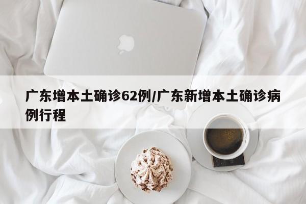 广东增本土确诊62例/广东新增本土确诊病例行程