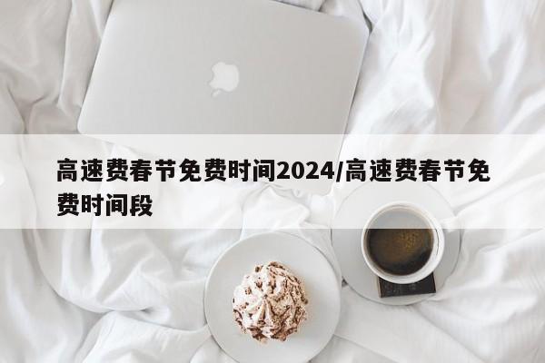 高速费春节免费时间2024/高速费春节免费时间段