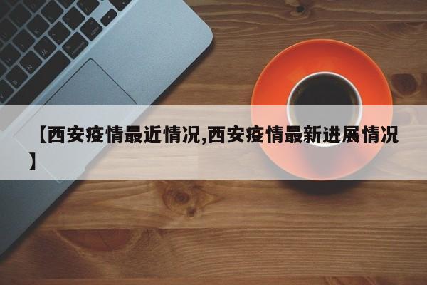 【西安疫情最近情况,西安疫情最新进展情况】