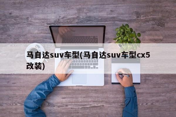 马自达suv车型(马自达suv车型cx5改装)