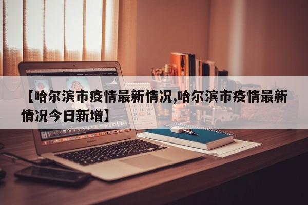 【哈尔滨市疫情最新情况,哈尔滨市疫情最新情况今日新增】