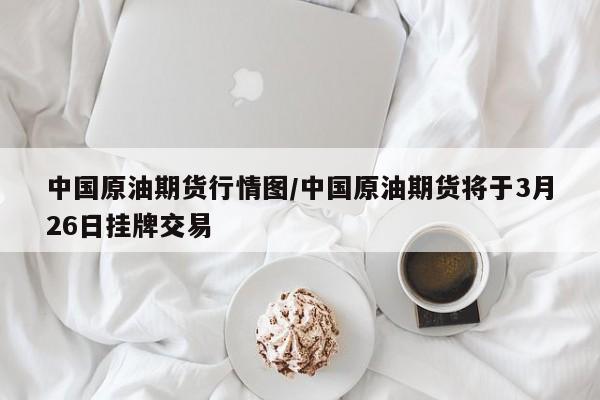 中国原油期货行情图/中国原油期货将于3月26日挂牌交易