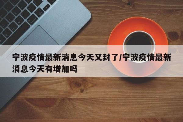 宁波疫情最新消息今天又封了/宁波疫情最新消息今天有增加吗