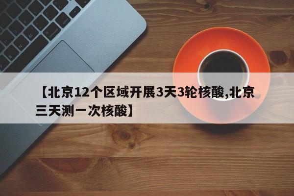 【北京12个区域开展3天3轮核酸,北京 三天测一次核酸】