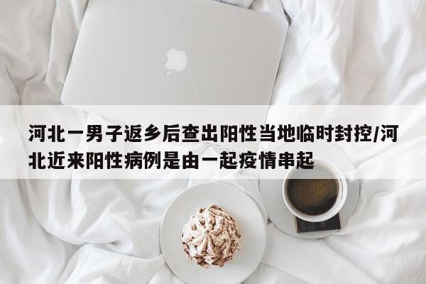 河北一男子返乡后查出阳性当地临时封控/河北近来阳性病例是由一起疫情串起