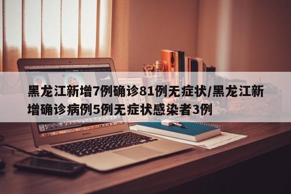黑龙江新增7例确诊81例无症状/黑龙江新增确诊病例5例无症状感染者3例