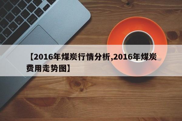 【2016年煤炭行情分析,2016年煤炭费用走势图】