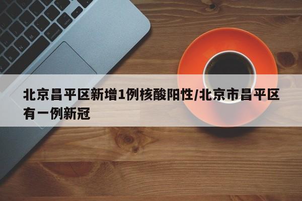 北京昌平区新增1例核酸阳性/北京市昌平区有一例新冠
