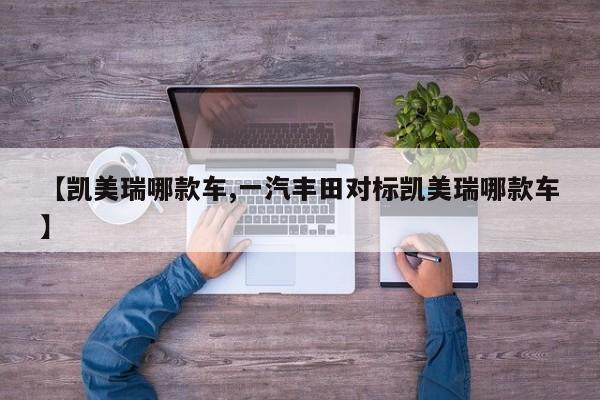 【凯美瑞哪款车,一汽丰田对标凯美瑞哪款车】