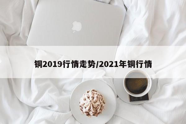 铜2019行情走势/2021年铜行情