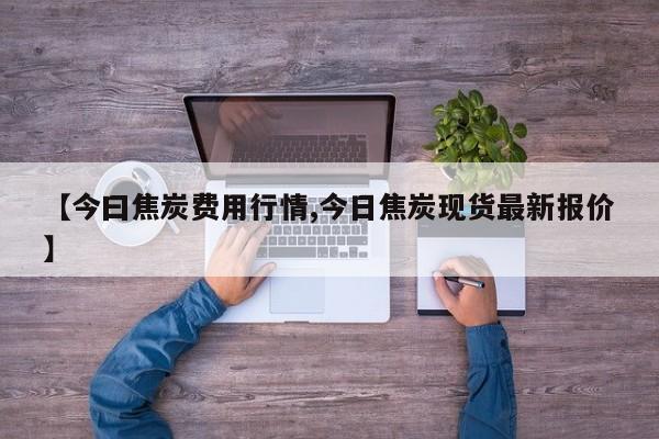 【今曰焦炭费用行情,今日焦炭现货最新报价】