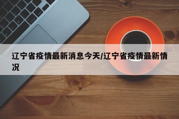 辽宁省疫情最新消息今天/辽宁省疫情最新情况