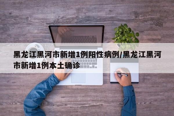 黑龙江黑河市新增1例阳性病例/黑龙江黑河市新增1例本土确诊