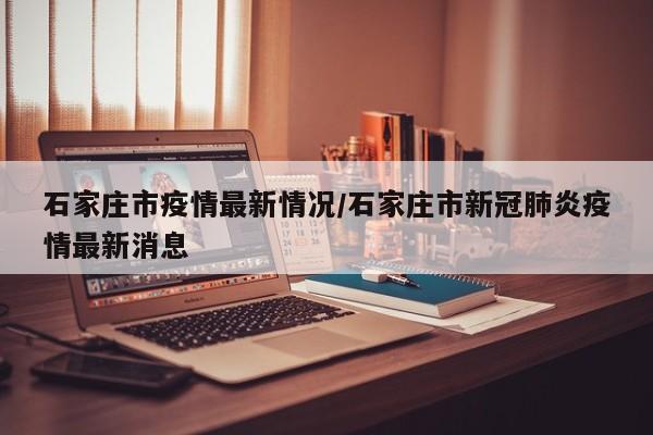 石家庄市疫情最新情况/石家庄市新冠肺炎疫情最新消息
