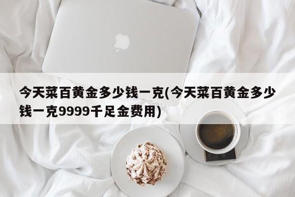 今天菜百黄金多少钱一克(今天菜百黄金多少钱一克9999千足金费用)