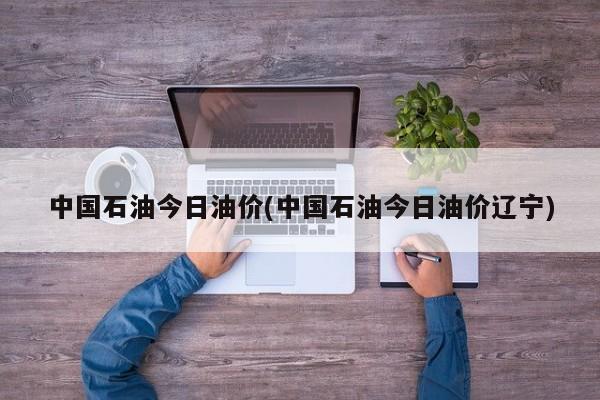 中国石油今日油价(中国石油今日油价辽宁)