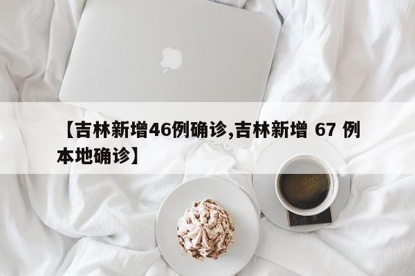 【吉林新增46例确诊,吉林新增 67 例本地确诊】