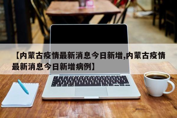 【内蒙古疫情最新消息今日新增,内蒙古疫情最新消息今日新增病例】