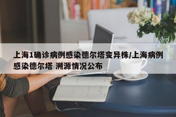 上海1确诊病例感染德尔塔变异株/上海病例感染德尔塔 溯源情况公布