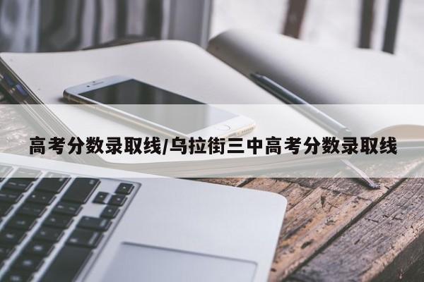 高考分数录取线/乌拉街三中高考分数录取线