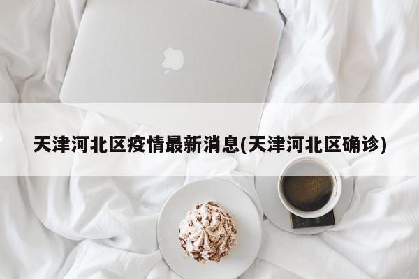 天津河北区疫情最新消息(天津河北区确诊)
