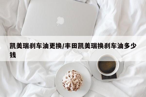凯美瑞刹车油更换/丰田凯美瑞换刹车油多少钱