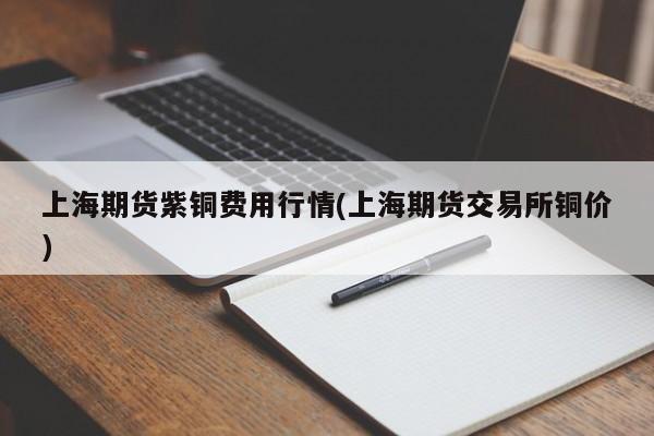上海期货紫铜费用行情(上海期货交易所铜价)