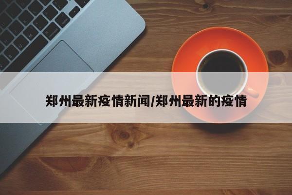 郑州最新疫情新闻/郑州最新的疫情