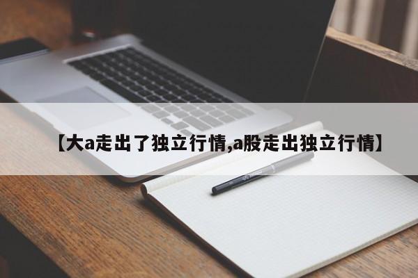 【大a走出了独立行情,a股走出独立行情】